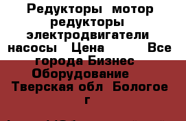 Редукторы, мотор-редукторы, электродвигатели, насосы › Цена ­ 123 - Все города Бизнес » Оборудование   . Тверская обл.,Бологое г.